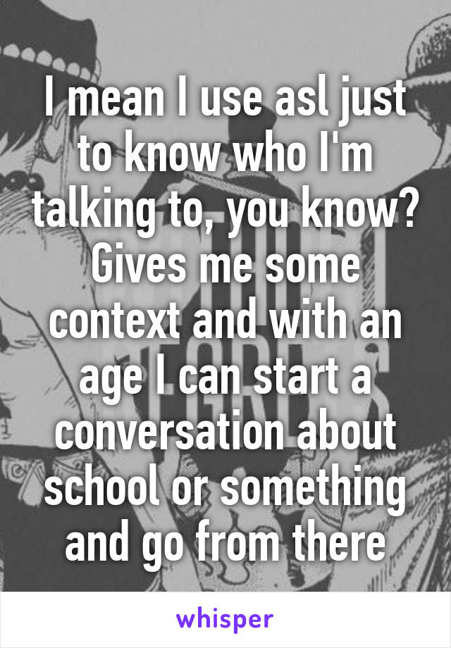 I mean I use asl just to know who I'm talking to, you know? Gives me some context and with an age I can start a conversation about school or something and go from there