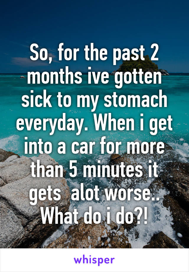 So, for the past 2 months ive gotten sick to my stomach everyday. When i get into a car for more than 5 minutes it gets  alot worse.. What do i do?!