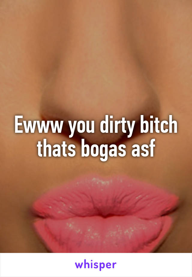 Ewww you dirty bitch thats bogas asf