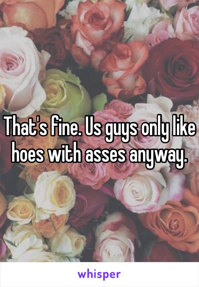 That's fine. Us guys only like hoes with asses anyway. 