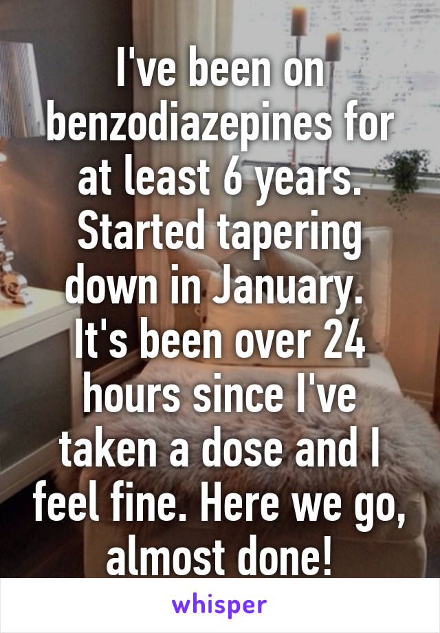 I've been on benzodiazepines for at least 6 years.
Started tapering down in January. 
It's been over 24 hours since I've taken a dose and I feel fine. Here we go, almost done!