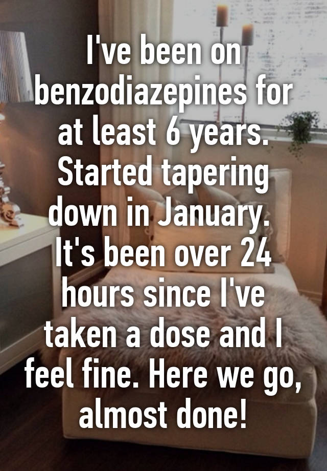 I've been on benzodiazepines for at least 6 years.
Started tapering down in January. 
It's been over 24 hours since I've taken a dose and I feel fine. Here we go, almost done!