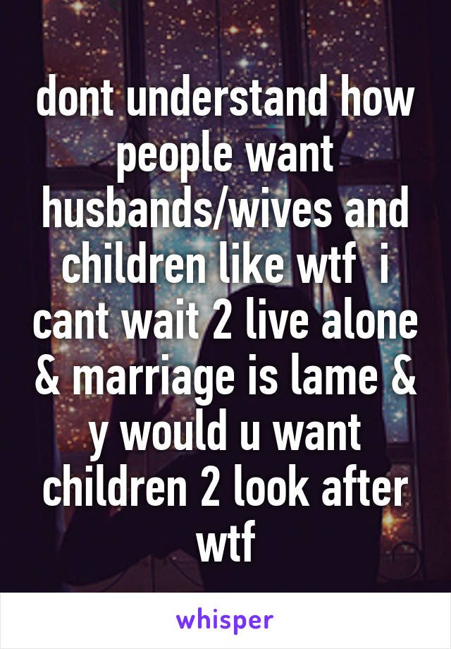 dont understand how people want husbands/wives and children like wtf  i cant wait 2 live alone & marriage is lame & y would u want children 2 look after wtf