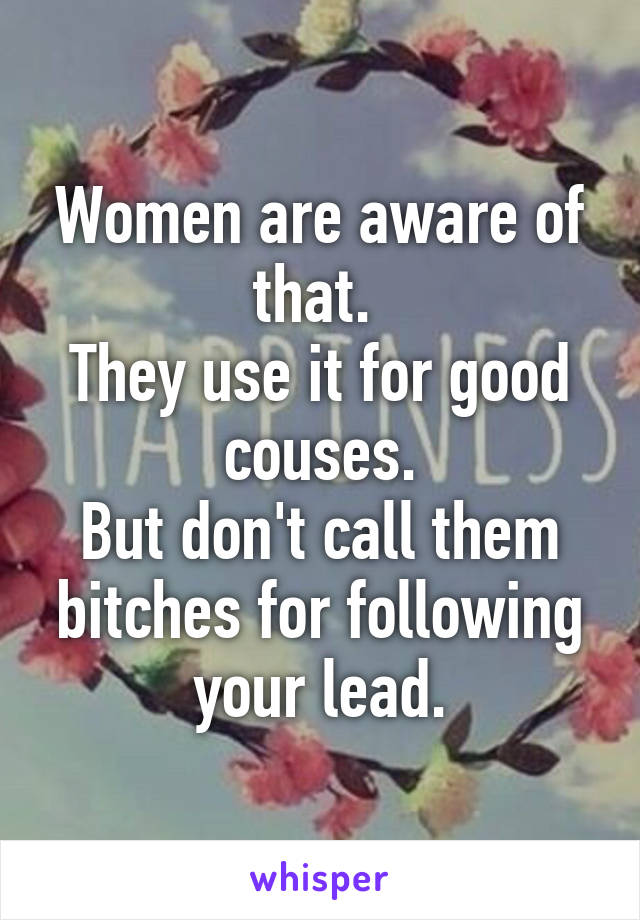 Women are aware of that. 
They use it for good couses.
But don't call them bitches for following your lead.