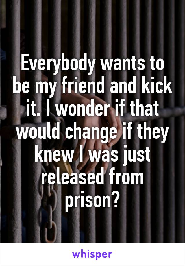 Everybody wants to be my friend and kick it. I wonder if that would change if they knew I was just released from prison?