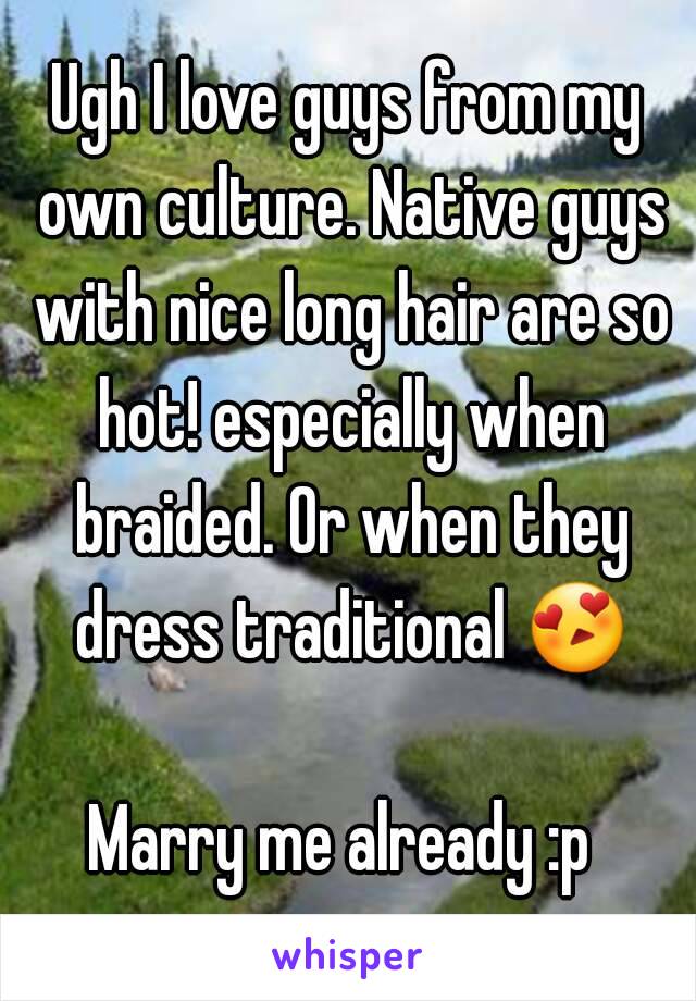 Ugh I love guys from my own culture. Native guys with nice long hair are so hot! especially when braided. Or when they dress traditional 😍 
Marry me already :p 