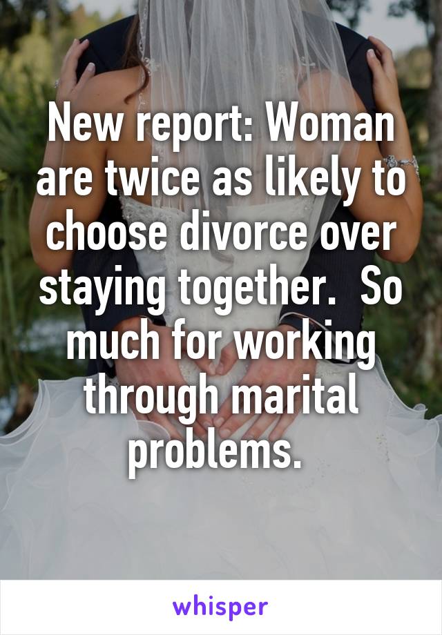 New report: Woman are twice as likely to choose divorce over staying together.  So much for working through marital problems. 
