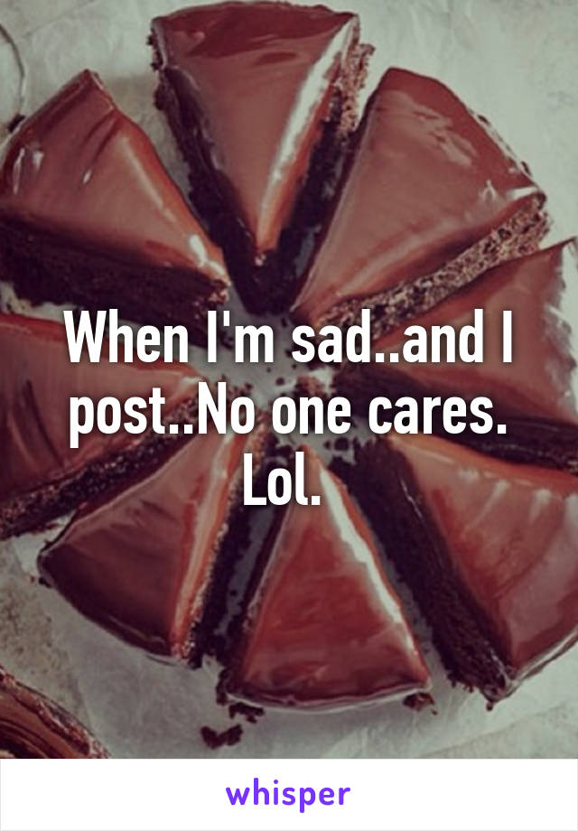 When I'm sad..and I post..No one cares. Lol. 