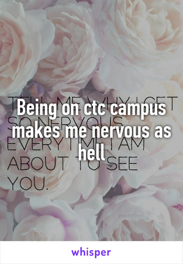 Being on ctc campus makes me nervous as hell