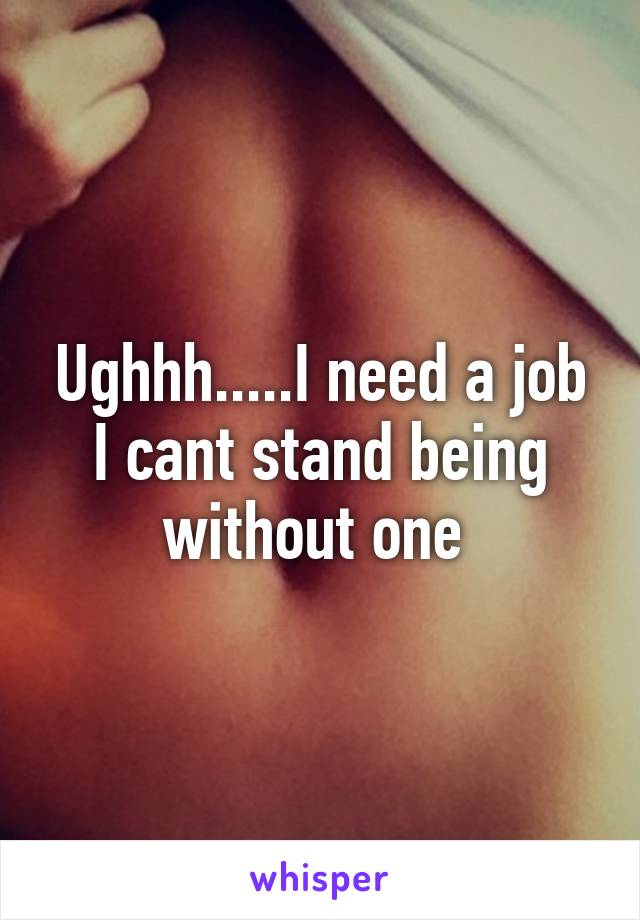 Ughhh.....I need a job I cant stand being without one 