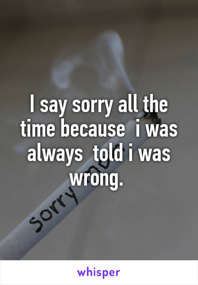 I say sorry all the time because  i was always  told i was wrong. 