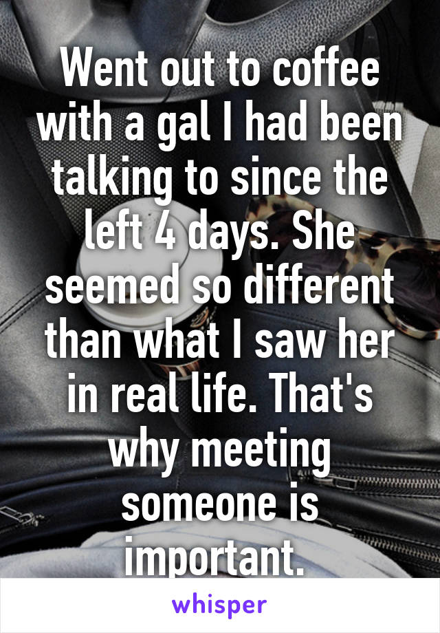 Went out to coffee with a gal I had been talking to since the left 4 days. She seemed so different than what I saw her in real life. That's why meeting someone is important. 