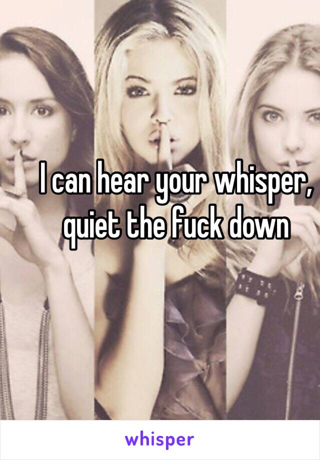 I can hear your whisper, quiet the fuck down
 

