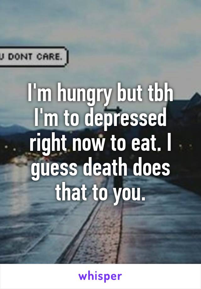 I'm hungry but tbh I'm to depressed right now to eat. I guess death does that to you.