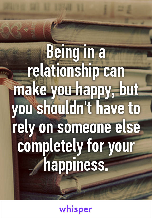 Being in a relationship can make you happy, but you shouldn't have to rely on someone else completely for your happiness.