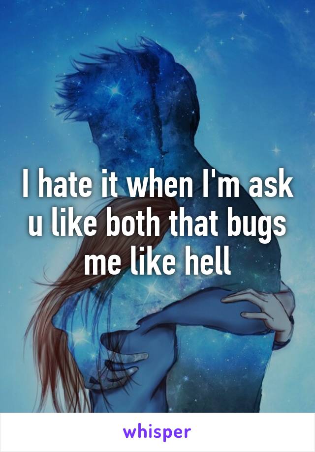 I hate it when I'm ask u like both that bugs me like hell