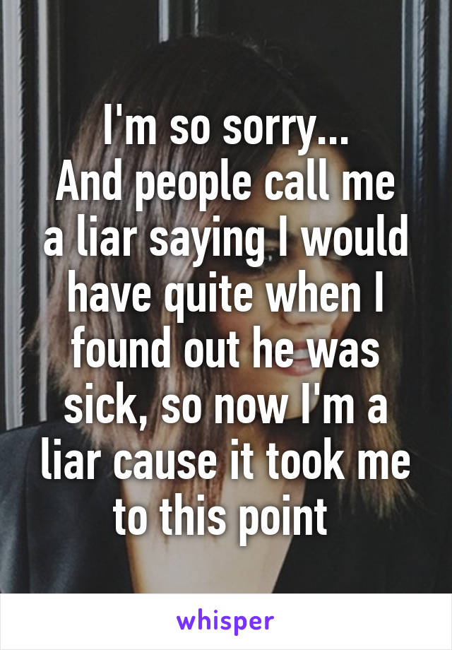 I'm so sorry...
And people call me a liar saying I would have quite when I found out he was sick, so now I'm a liar cause it took me to this point 