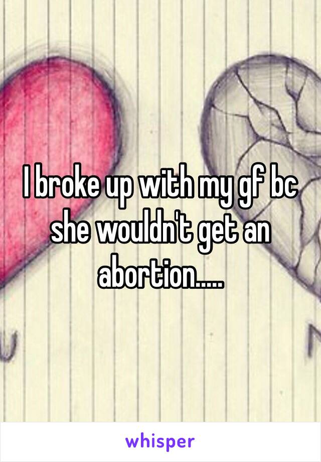 I broke up with my gf bc she wouldn't get an abortion.....