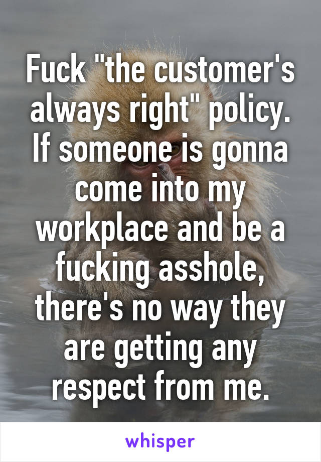 Fuck "the customer's always right" policy. If someone is gonna come into my workplace and be a fucking asshole, there's no way they are getting any respect from me.