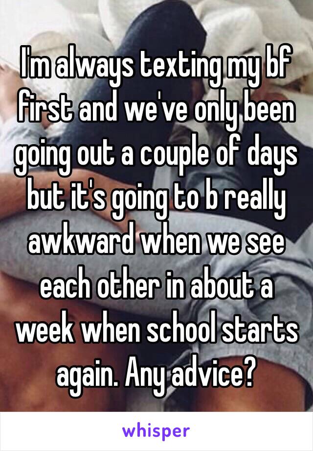 I'm always texting my bf first and we've only been going out a couple of days but it's going to b really awkward when we see each other in about a week when school starts again. Any advice?