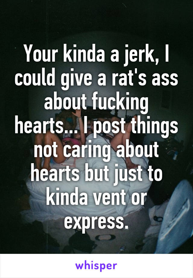 Your kinda a jerk, I could give a rat's ass about fucking hearts... I post things not caring about hearts but just to kinda vent or express.