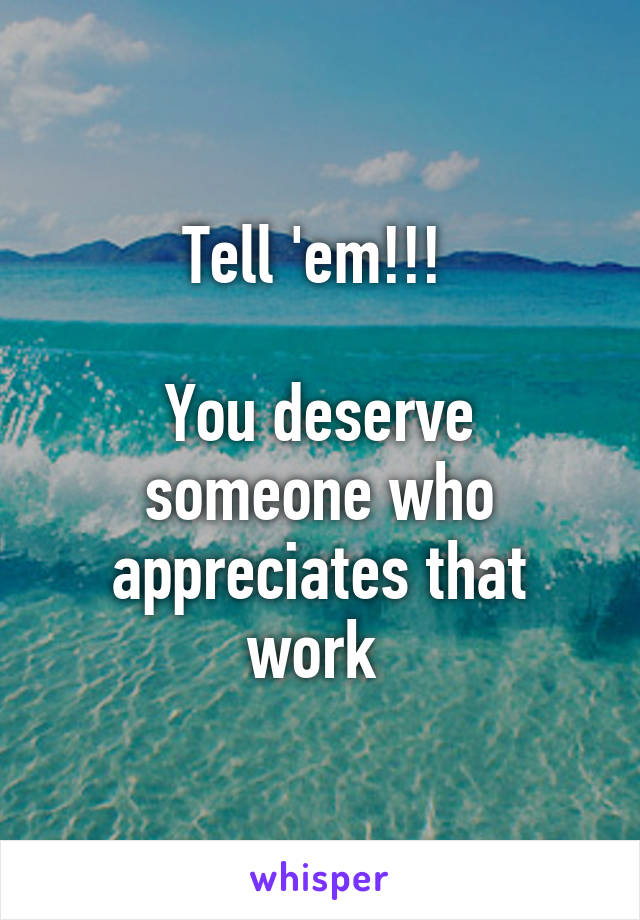 Tell 'em!!! 

You deserve someone who appreciates that work 