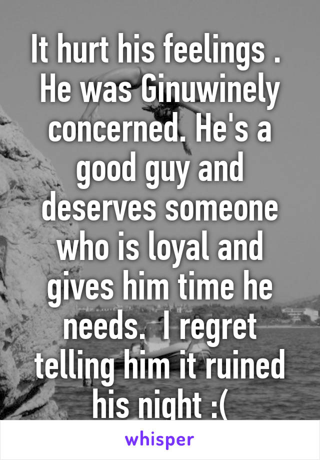 It hurt his feelings . 
He was Ginuwinely concerned. He's a good guy and deserves someone who is loyal and gives him time he needs.  I regret telling him it ruined his night :(