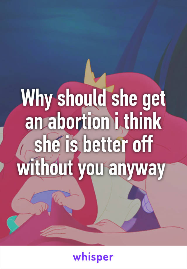 Why should she get an abortion i think she is better off without you anyway 