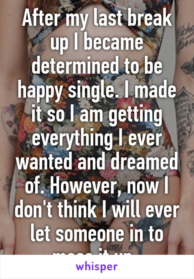 After my last break up I became determined to be happy single. I made it so I am getting everything I ever wanted and dreamed of. However, now I don't think I will ever let someone in to mess it up. 