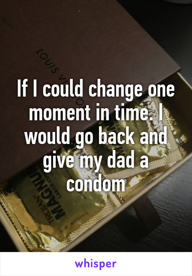 If I could change one moment in time. I would go back and give my dad a condom