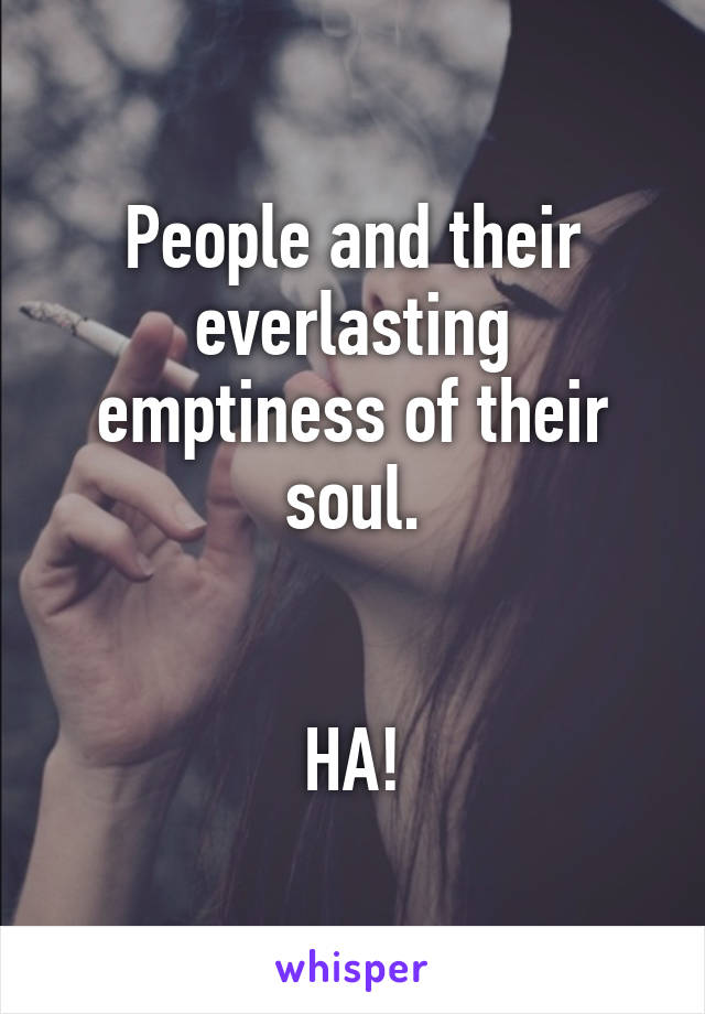 People and their everlasting emptiness of their soul.


HA!