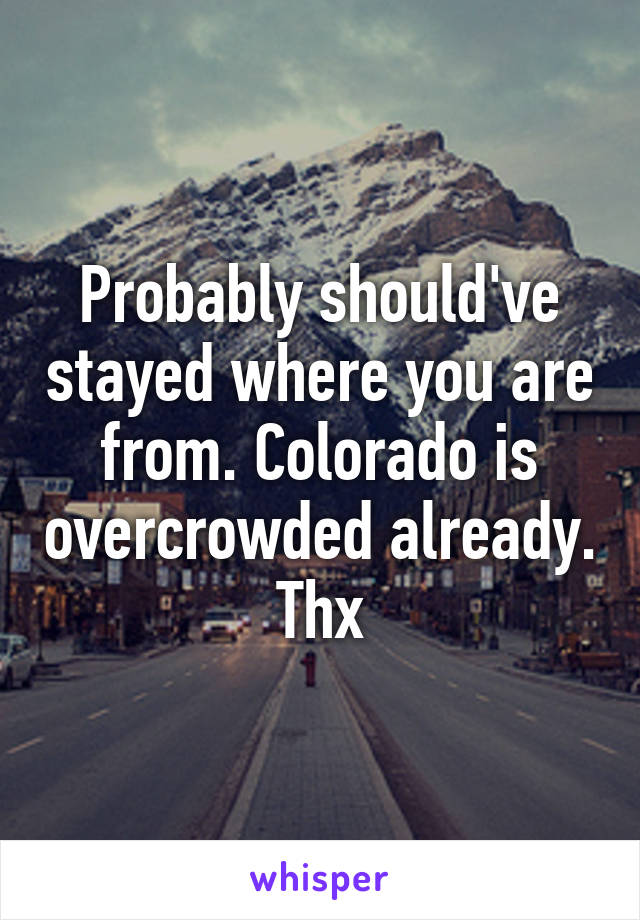 Probably should've stayed where you are from. Colorado is overcrowded already. Thx