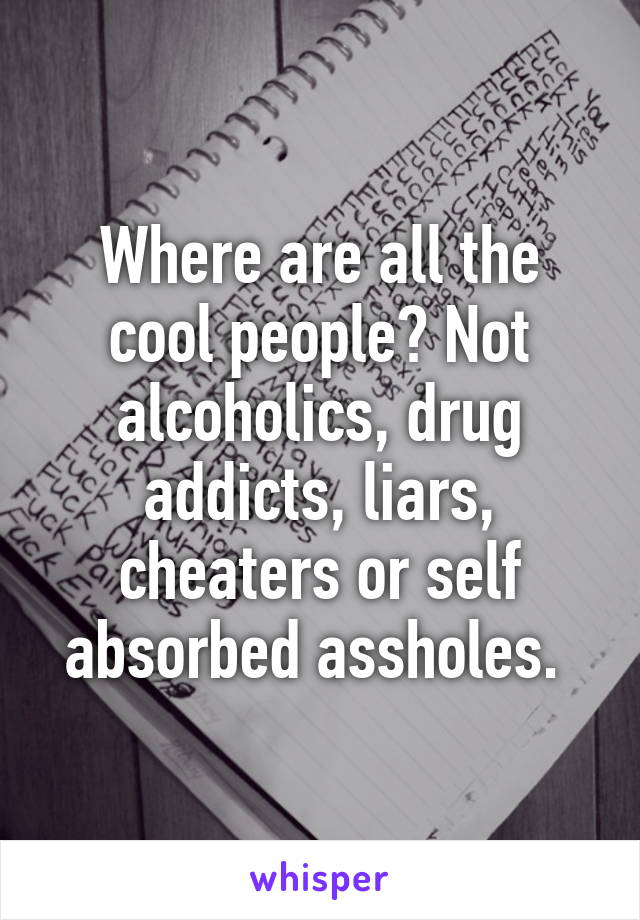 Where are all the cool people? Not alcoholics, drug addicts, liars, cheaters or self absorbed assholes. 