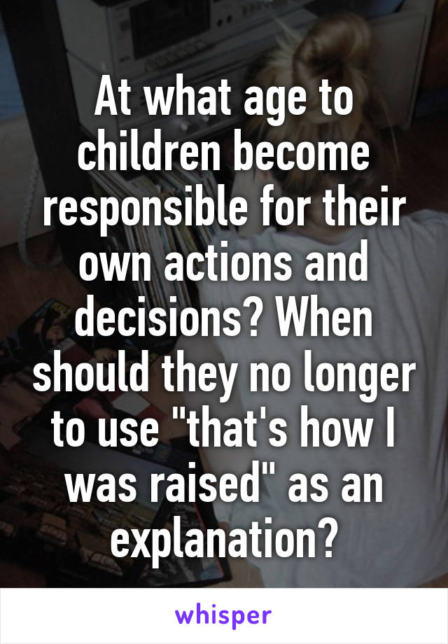 At what age to children become responsible for their own actions and decisions? When should they no longer to use "that's how I was raised" as an explanation?