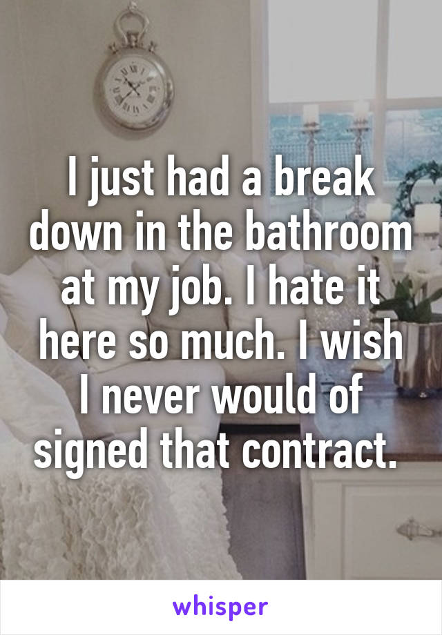 I just had a break down in the bathroom at my job. I hate it here so much. I wish I never would of signed that contract. 