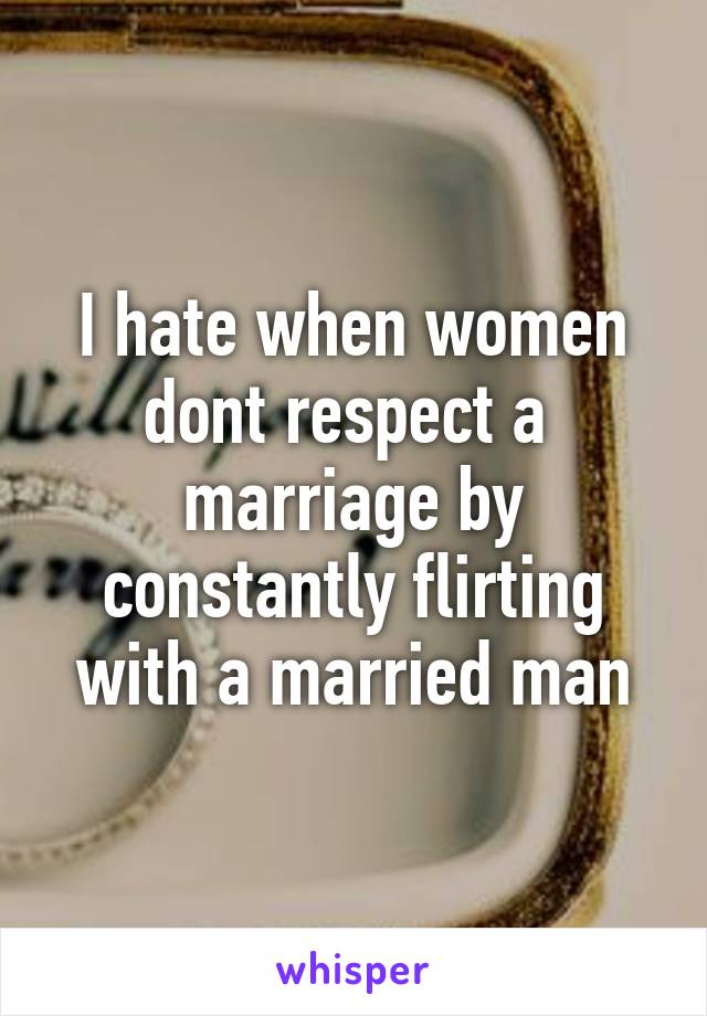 I hate when women dont respect a  marriage by constantly flirting with a married man