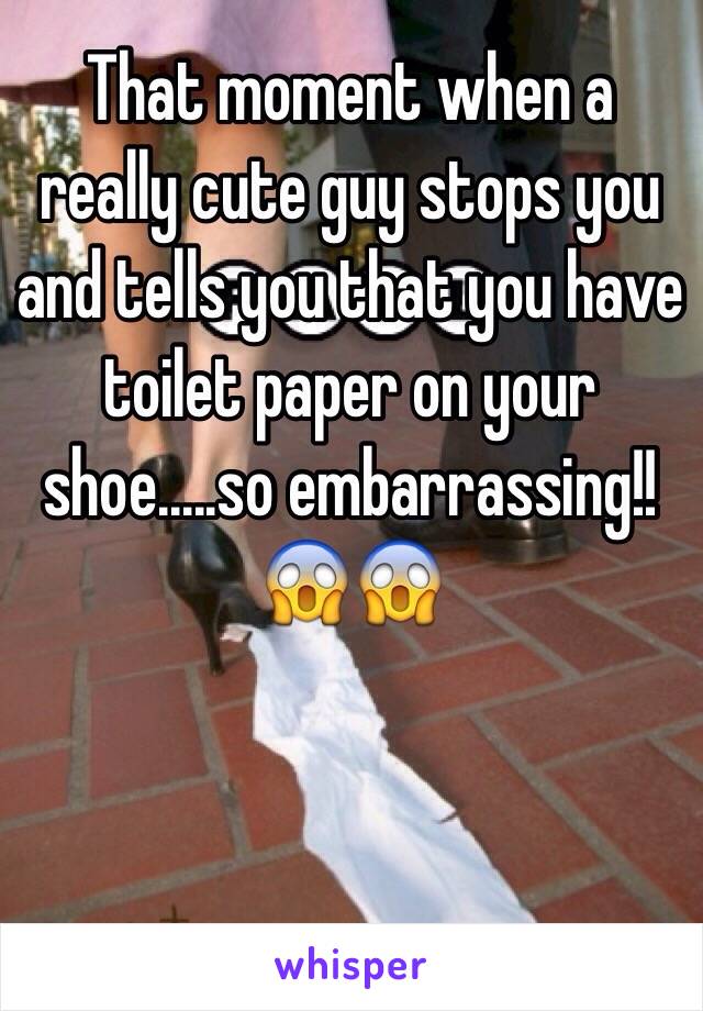 That moment when a really cute guy stops you and tells you that you have toilet paper on your shoe.....so embarrassing!! 😱😱