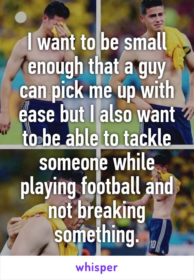 I want to be small enough that a guy can pick me up with ease but I also want to be able to tackle someone while playing football and not breaking something.