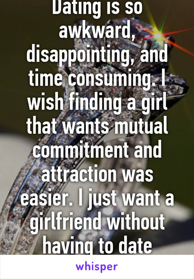 Dating is so awkward, disappointing, and time consuming. I wish finding a girl that wants mutual commitment and attraction was easier. I just want a girlfriend without having to date around. 