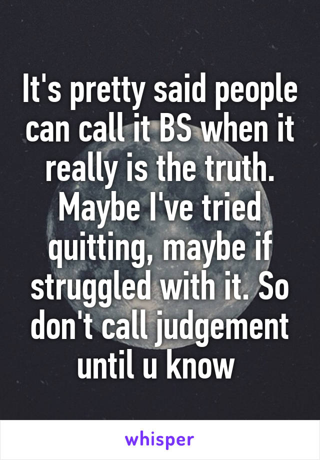 It's pretty said people can call it BS when it really is the truth. Maybe I've tried quitting, maybe if struggled with it. So don't call judgement until u know 