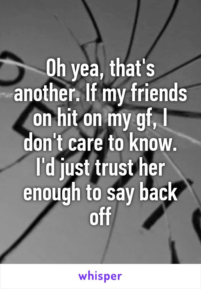 Oh yea, that's another. If my friends on hit on my gf, I don't care to know. I'd just trust her enough to say back off