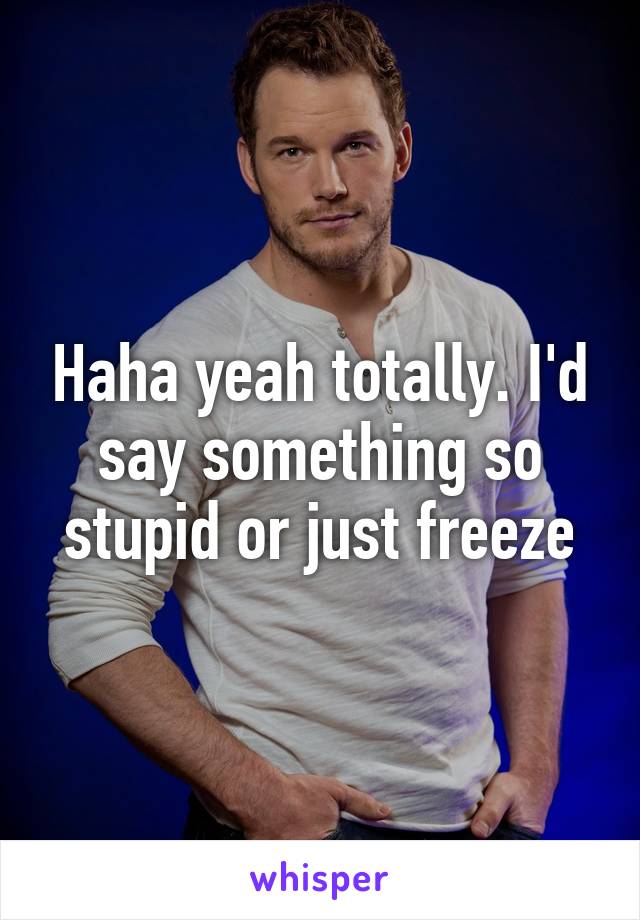 Haha yeah totally. I'd say something so stupid or just freeze