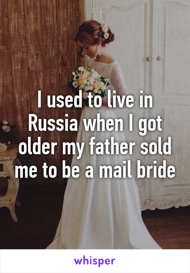 I used to live in Russia when I got older my father sold me to be a mail bride