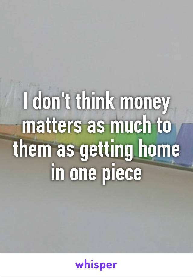 I don't think money matters as much to them as getting home in one piece