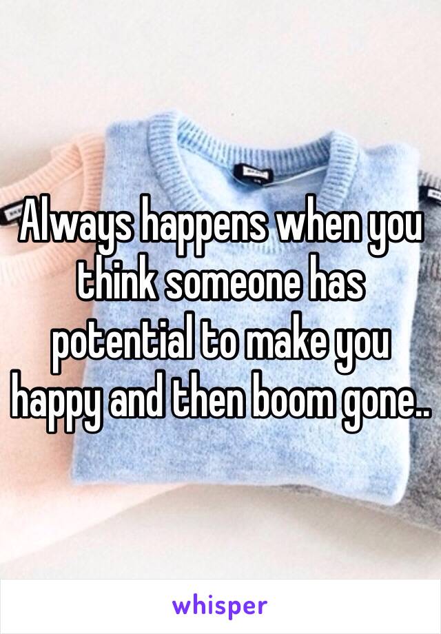 Always happens when you think someone has potential to make you happy and then boom gone..