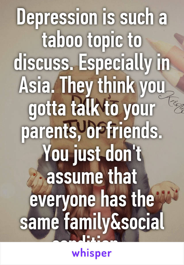 Depression is such a taboo topic to discuss. Especially in Asia. They think you gotta talk to your parents, or friends. You just don't assume that everyone has the same family&social condition...