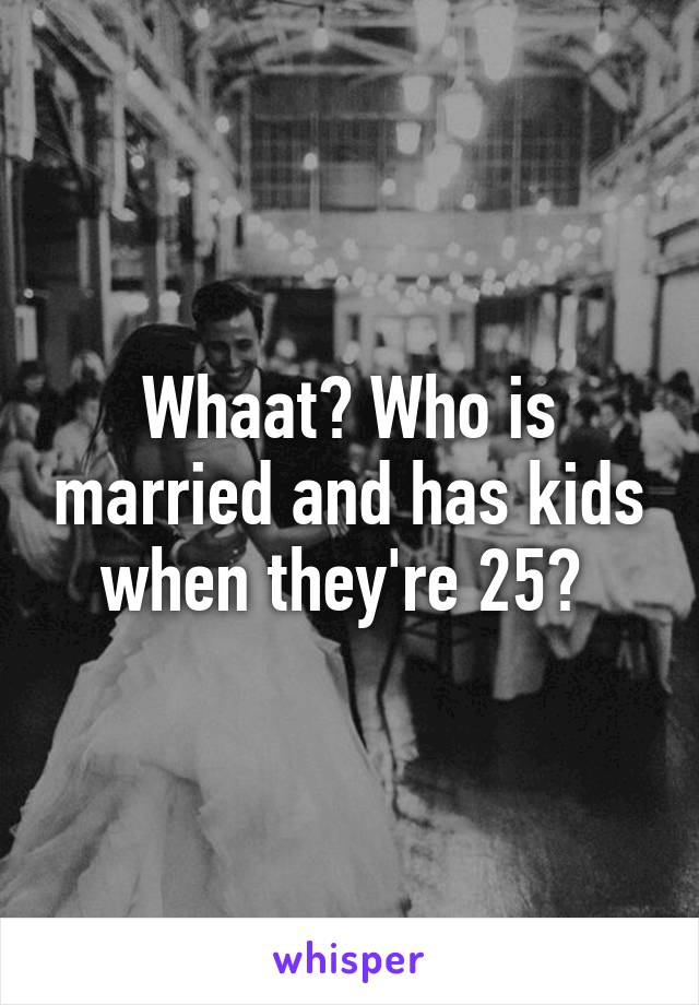 Whaat? Who is married and has kids when they're 25? 