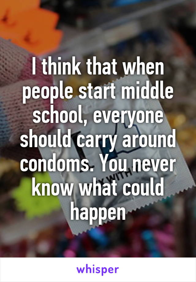 I think that when people start middle school, everyone should carry around condoms. You never know what could happen