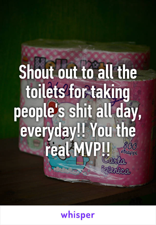 Shout out to all the toilets for taking people's shit all day, everyday!! You the real MVP!!