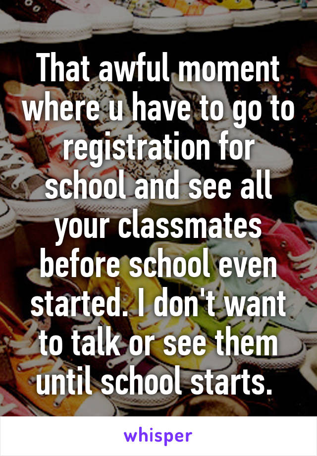 That awful moment where u have to go to registration for school and see all your classmates before school even started. I don't want to talk or see them until school starts. 